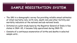 SAMPLE REGISTRATION SYSTEM
 The SRS is a demographic survey foe providing reliable annual estimates
of infant mortality rate, birth rate, death rate and other fertility and
mortality indicators at the national and sub-national levels.
 Initiated on a pilot study basis by the Registrar General of India in few
states in 1964- 65, it became fully operational during 1969-70.
 Consists of a continuous enumeration of births and deaths in selected
sample units .
 