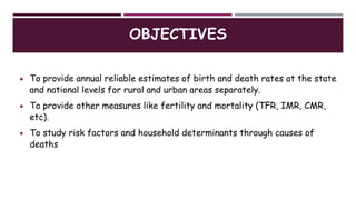 OBJECTIVES
 To provide annual reliable estimates of birth and death rates at the state
and national levels for rural and urban areas separately.
 To provide other measures like fertility and mortality (TFR, IMR, CMR,
etc).
 To study risk factors and household determinants through causes of
deaths
 