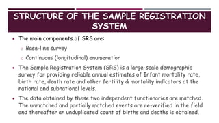 STRUCTURE OF THE SAMPLE REGISTRATION
SYSTEM
 The main components of SRS are:
o Base-line survey
o Continuous (longitudinal) enumeration
 The Sample Registration System (SRS) is a large-scale demographic
survey for providing reliable annual estimates of Infant mortality rate,
birth rate, death rate and other fertility & mortality indicators at the
national and subnational levels.
 The data obtained by these two independent functionaries are matched.
The unmatched and partially matched events are re-verified in the field
and thereafter an unduplicated count of births and deaths is obtained.
 