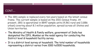 CONT.…
 The SRS sample is replaced every ten years based on the latest census
frame. The current sample is based on the 2011 Census frame. At
present, SRS is operational in 8847 sample units (4,961 rural and 3,886
urban) covering about 8.1 million population, spread across all States and
Union territories.
 The Ministry of Health & Family welfare, government of India has
designated the IIPS, Mumbai as the nodal agency for conducting the
District level & household facility survey.
 It is a district level survey at household. The total number of households
representing a district varies from 1000 to1500 households.
 