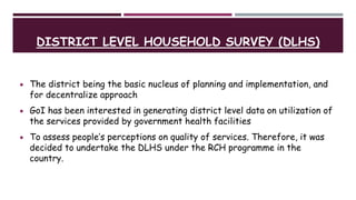 DISTRICT LEVEL HOUSEHOLD SURVEY (DLHS)
 The district being the basic nucleus of planning and implementation, and
for decentralize approach
 GoI has been interested in generating district level data on utilization of
the services provided by government health facilities
 To assess people’s perceptions on quality of services. Therefore, it was
decided to undertake the DLHS under the RCH programme in the
country.
 