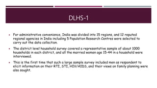 DLHS-1
 For administrative convenience, India was divided into 15 regions, and 12 reputed
regional agencies in India including 5 Population Research Centres were selected to
carry out the data collection.
 The district level household survey covered a representative sample of about 1000
households in each district, and all the married women age 15-44 in a household were
interviewed.
 This is the first time that such a large sample survey included men as respondent to
elicit information on their RTI, STI, HIV/AIDS, and their views on family planning were
also sought.
 
