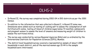 DLHS-2
 In Round II, the survey was completed during 2002-04 in 593 districts as per the 2001
Census.
 In addition to the information that was collected in Round I, in Round II some new
dimensions were added such as testing of cooking salt to assess the consumption of salt
fortified with iodine, testing of blood of children (ages below 72 months), adolescents
and pregnant women to assess the level of anaemia and measuring weight of children to
assess the nutritional status.
 The survey was conducted by various Regional Agencies (RAs) and co-ordinated by the
International Institute for Population Sciences (IIPS), Mumbai.
 The district level household survey covered a representative sample of about 1,000
households in each district, and all the married women age 15-44 in the sample
household were interviewed.
 