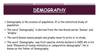 DEMOGRAPHY
 Demography is the science of population. It is the statistical study of
population.
 The word 'Demography' is derived from the two Greek words 'Demos' and
'Graphy’ .
 The word Demos means people and graphy mean to write or to study.
 The word 'Demography' was first used by Achille Guillard in 1855 AD in his
book "Elements of human statistics or comparative demography". He is
known as the father of Demography.
 