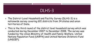 DLHS-3
 The District Level Household and Facility Survey (DLHS-3) is a
nationwide survey covering 601 districts from 34 states and union
territories of India.
 This is the third round of the district level household survey which was
conducted during December 2007 to December 2008. The survey was
funded by the Union Ministry of Health and Family Welfare, United
Nations Population Fund (UNFPA) and United Nations Children’s Fund
(UNICEF).
 