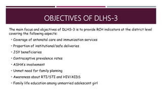 OBJECTIVES OF DLHS-3
The main focus and objectives of DLHS-3 is to provide RCH indicators at the district level
covering the following aspects:
• Coverage of antenatal care and immunization services
• Proportion of institutional/safe deliveries
• JSY beneficiaries
• Contraceptive prevalence rates
• ASHA’s involvement
• Unmet need for family planning
• Awareness about RTI/STI and HIV/AIDS
• Family life education among unmarried adolescent girl
 