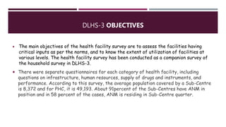 DLHS-3 OBJECTIVES
 The main objectives of the health facility survey are to assess the facilities having
critical inputs as per the norms, and to know the extent of utilization of facilities at
various levels. The health facility survey has been conducted as a companion survey of
the household survey in DLHS-3.
 There were separate questionnaires for each category of health facility, including
questions on infrastructure, human resources, supply of drugs and instruments, and
performance. According to this survey, the average population covered by a Sub-Centre
is 8,372 and for PHC, it is 49,193. About 91percent of the Sub-Centres have ANM in
position and in 58 percent of the cases, ANM is residing in Sub-Centre quarter.
 