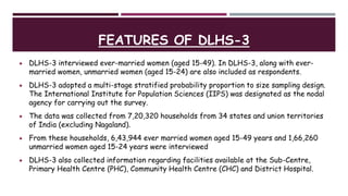 FEATURES OF DLHS-3
 DLHS-3 interviewed ever-married women (aged 15-49). In DLHS-3, along with ever-
married women, unmarried women (aged 15-24) are also included as respondents.
 DLHS-3 adopted a multi-stage stratified probability proportion to size sampling design.
The International Institute for Population Sciences (IIPS) was designated as the nodal
agency for carrying out the survey.
 The data was collected from 7,20,320 households from 34 states and union territories
of India (excluding Nagaland).
 From these households, 6,43,944 ever married women aged 15-49 years and 1,66,260
unmarried women aged 15-24 years were interviewed
 DLHS-3 also collected information regarding facilities available at the Sub-Centre,
Primary Health Centre (PHC), Community Health Centre (CHC) and District Hospital.
 