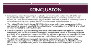 CONCLUSION
 Census simply means the counting of people of a certain area at a certain time. It is the main
source of demographic data. There are mainly three methods of conducting census- de jure
method, de facto method and modified de jure method. The main objective of conducting census is
to help in formulating policy making, health related schemes, and programmes, etc.
 The National Family Health Survey (NFHS) is a large-scale, multi-round survey conducted in a
representative sample of households throughout India. The main objectives of NFHS is to collect
information related to fertility, MCH, etc.
 Sample Registration System is the registration of births and deaths is an important source for
demographic data for socio-economic development and population control in developing countries
e.g. India. After independence registration of births and deaths were started on voluntarily basis
but – under-registration – incomplete coverage resulted to no uniformity in statistical returns.
 The district being the basic nucleus of planning and implementation, and for decentralize
approach. The main objectives of the health facility survey are to assess the facilities having
critical inputs as per the norms, and to know the extent of utilization of facilities at various
levels.
 