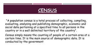 CENSUS
"A population census is a total process of collecting, compiling,
evaluating, analysing and publishing demographic, economic and
social data pertaining at a specified time to all persons in the
country or in a well delimited territory of the country".
Census simply means the counting of people of a certain area at a
certain time. It is the main source of demographic data. It is
conducted by the government
 