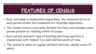 FEATURES OF CENSUS
 Each individual is enumerated separately; the characteristics of
each person within the household are recorded separately.
 The census covers a precisely defined territory and includes every
person present or residing within its scope.
 Each person and each type of building and living quarters is
enumerated with respect to a well-defined point of time.
 The census is taken at regular defined intervals, usually every 10
years.
 