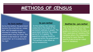 METHODS OF CENSUS
De facto method
During this method, the government
declares the actual date as 'census
date' and the people are pre-
informed of counting. People are
counted where they are found. This
method is also known as 'one-night
enumeration' as it is conducted in
the night.
De jure method
In this method, the census is
conducted on the basis of the
permanent address of people. The
government declares the census
period (2 to 3 weeks). The
population counting should be
completed within the given period.
This method is also known as
period enumeration.
Modified De- jure method
This is the modified form method
of De Jure method. Here, the
people are counted on the basis of
their usual place of residence (the
residence where the respondents
are living for more than six
months is perceived as a usual
place of residence).
 