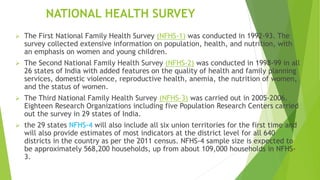 NATIONAL HEALTH SURVEY
 The First National Family Health Survey (NFHS-1) was conducted in 1992-93. The
survey collected extensive information on population, health, and nutrition, with
an emphasis on women and young children.
 The Second National Family Health Survey (NFHS-2) was conducted in 1998-99 in all
26 states of India with added features on the quality of health and family planning
services, domestic violence, reproductive health, anemia, the nutrition of women,
and the status of women.
 The Third National Family Health Survey (NFHS-3) was carried out in 2005-2006.
Eighteen Research Organizations including five Population Research Centers carried
out the survey in 29 states of India.
 the 29 states NFHS-4 will also include all six union territories for the first time and
will also provide estimates of most indicators at the district level for all 640
districts in the country as per the 2011 census. NFHS-4 sample size is expected to
be approximately 568,200 households, up from about 109,000 households in NFHS-
3.
 