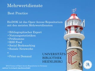 Mehrwertdienste
         Best Practice

         HeiDOK ist das Open-Access-Repositorium
         mit den meisten Mehrwertdiensten

         •Bibliographischer Export
         •Nutzungsstatistiken
         •Prüfsumme
         •RSS-Feed
         •Social Bookmarking
         •Soziale Netzwerke
         +
         •Print on Demand

      2012 Census of Open Access Repositories in Germany
„Lighthouse“ by iAudioguide: http://ﬂic.kr/p/7EJQHY
 