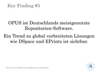 Key Finding #3


   OPUS ist Deutschlands meistgenutzte
         Repositorien-Software.
Ein Trend zu global verbreiteten Lösungen
   wie DSpace und EPrints ist sichtbar.




 2012 Census of Open Access Repositories in Germany
 