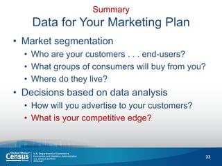33 
Summary Data for Your Marketing Plan 
•Market segmentation 
•Who are your customers . . . end-users? 
•What groups of consumers will buy from you? 
•Where do they live? 
•Decisions based on data analysis 
•How will you advertise to your customers? 
•What is your competitive edge?  