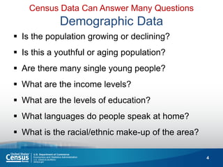 4 
Is the population growing or declining? 
Is this a youthful or aging population? 
Are there many single young people? 
What are the income levels? 
What are the levels of education? 
What languages do people speak at home? 
What is the racial/ethnic make-up of the area? 
Census Data Can Answer Many Questions Demographic Data  