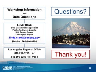 50 
Workshop Information 
and 
Data Questions 
Los Angeles Regional Office 
818-267-1725 or 
888-806-6389 (toll-free ) 
Linda Clark 
Data Dissemination Specialist 
Pacific Northwest & Alaska 
U.S. Census Bureau 
Los Angeles Region 
linda.clark@census.gov 
Mobile: 206-446-8794 
Questions? 
Thank you! 