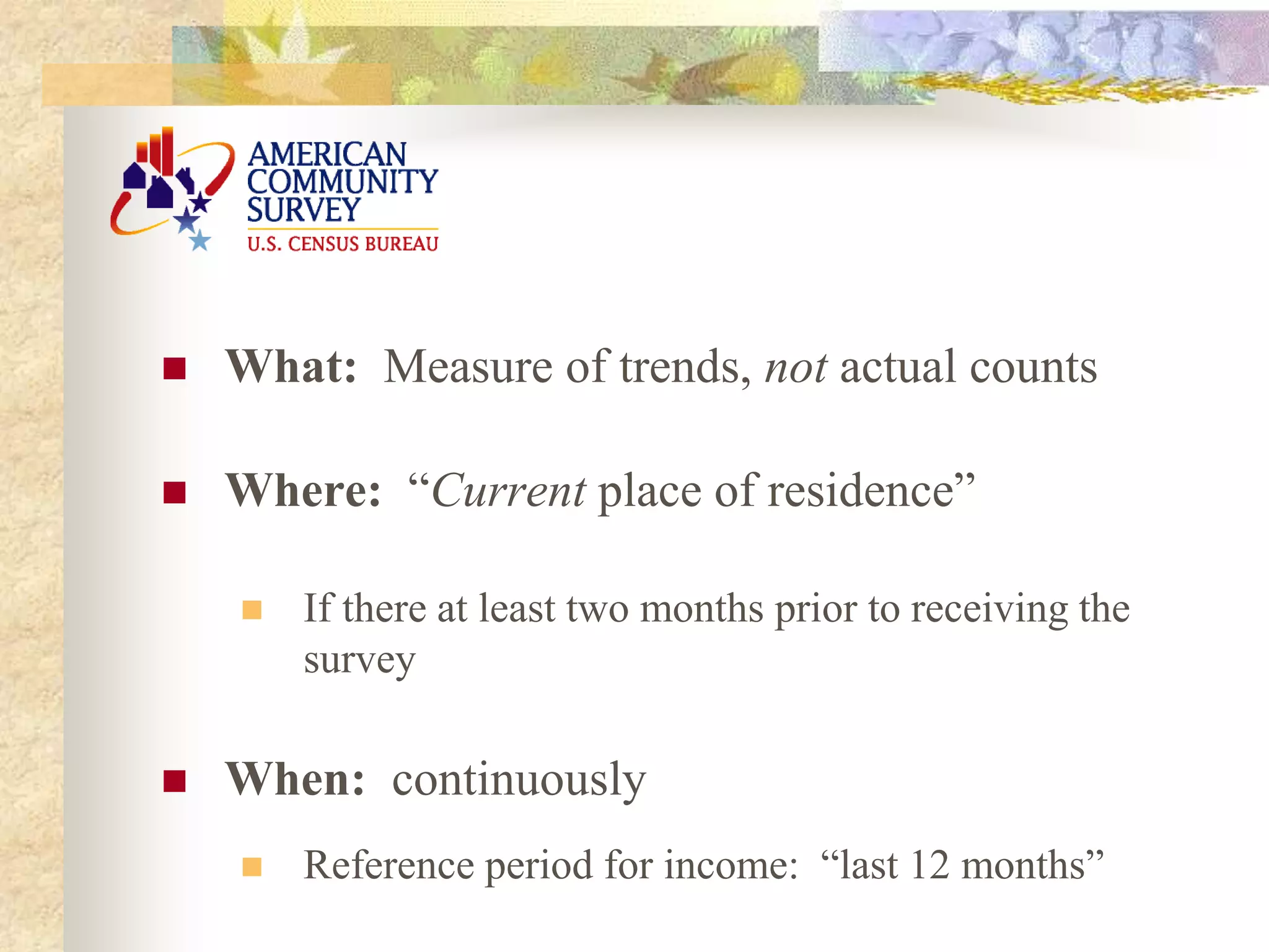  What: Measure of trends, not actual counts
 Where: “Current place of residence”
 If there at least two months prior to receiving the
survey
 When: continuously
 Reference period for income: “last 12 months”
 