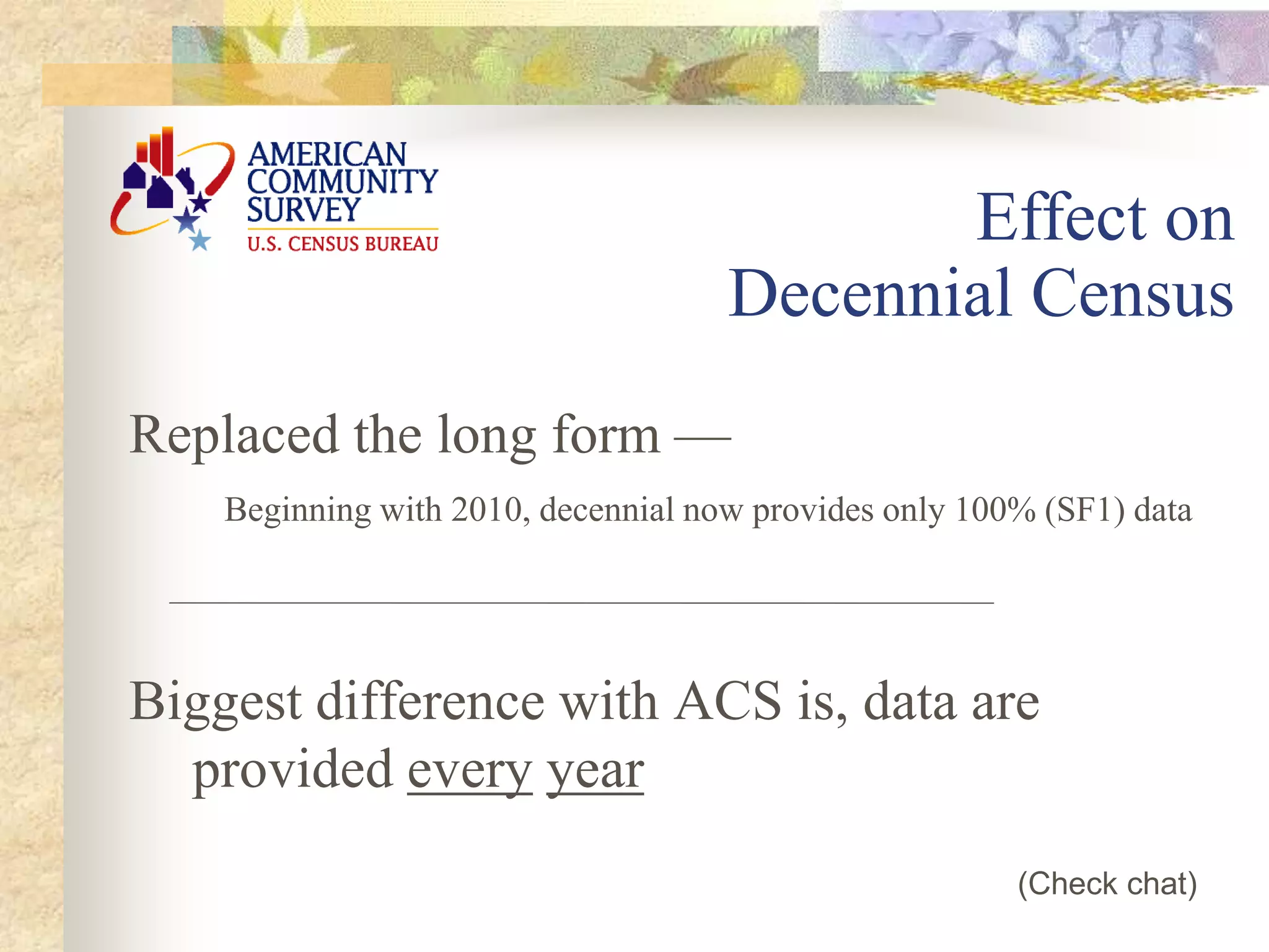 Replaced the long form —
Beginning with 2010, decennial now provides only 100% (SF1) data
Biggest difference with ACS is, data are
provided every year
Effect on
Decennial Census
(Check chat)
 