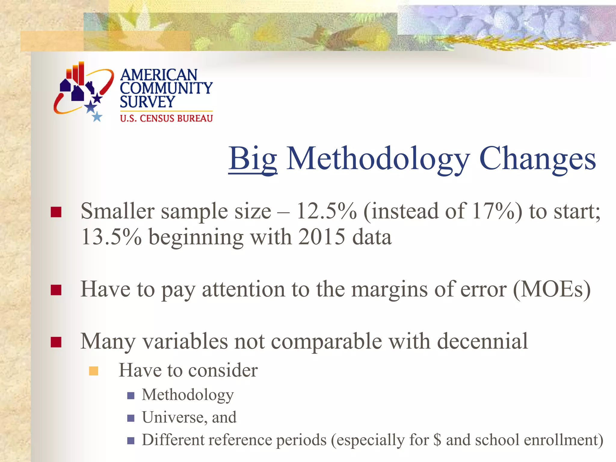 Smaller sample size – 12.5% (instead of 17%) to start;
13.5% beginning with 2015 data
 Have to pay attention to the margins of error (MOEs)
 Many variables not comparable with decennial
 Have to consider
 Methodology
 Universe, and
 Different reference periods (especially for $ and school enrollment)
Big Methodology Changes
 