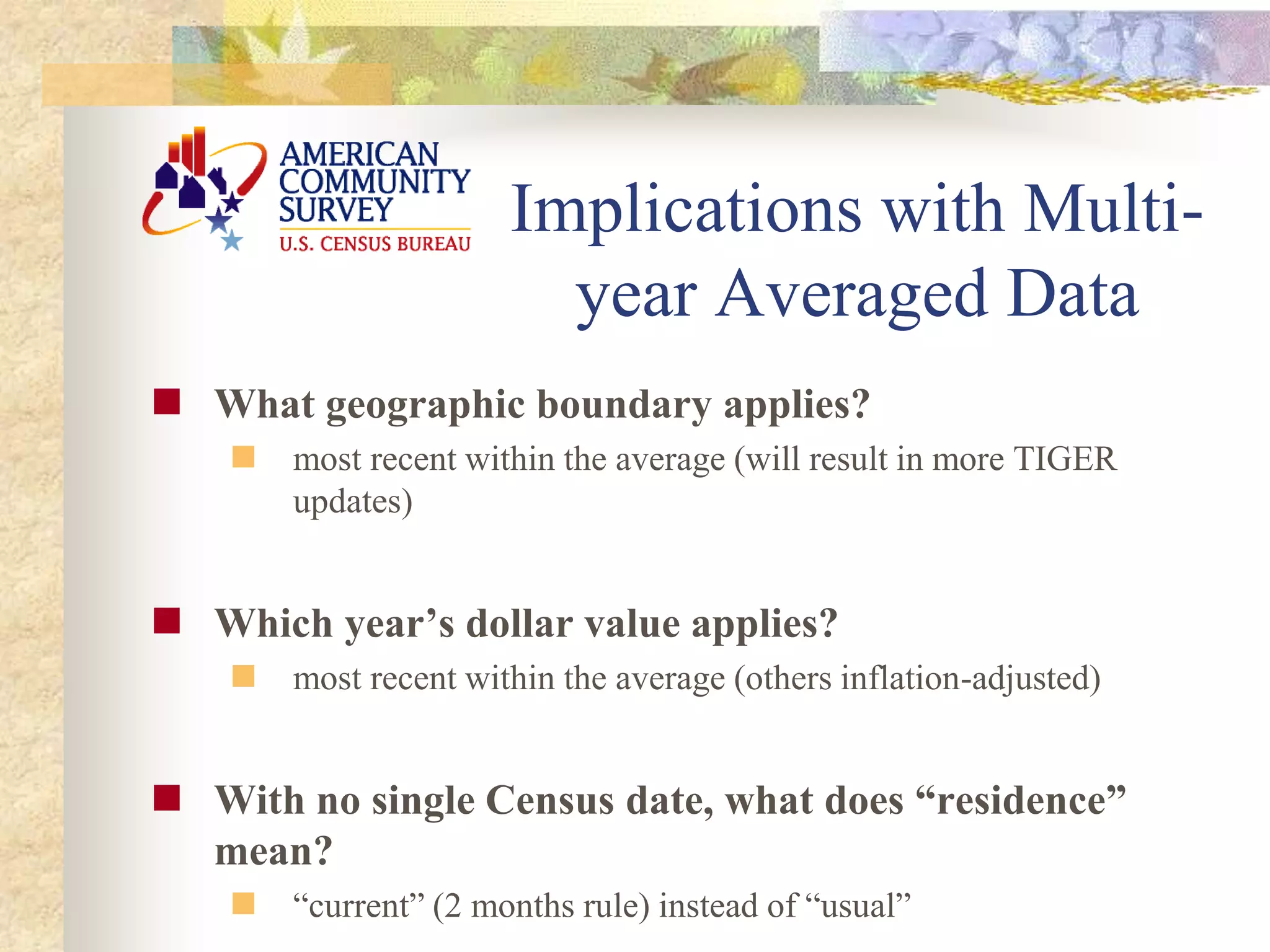 Implications with Multi-
year Averaged Data
 What geographic boundary applies?
 most recent within the average (will result in more TIGER
updates)
 Which year’s dollar value applies?
 most recent within the average (others inflation-adjusted)
 With no single Census date, what does “residence”
mean?
 “current” (2 months rule) instead of “usual”
 