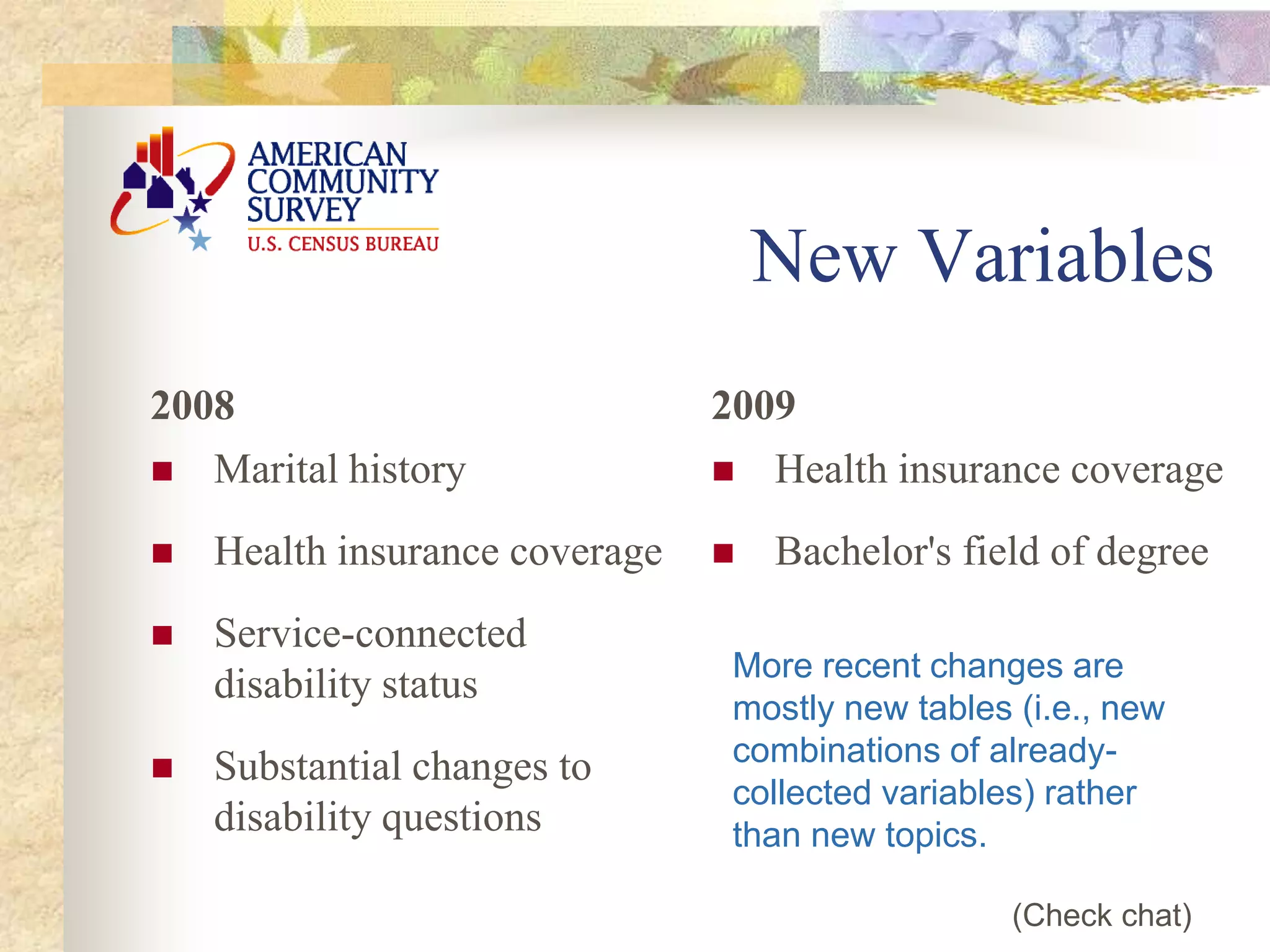 New Variables
2008
 Marital history
 Health insurance coverage
 Service-connected
disability status
 Substantial changes to
disability questions
2009
 Health insurance coverage
 Bachelor's field of degree
More recent changes are
mostly new tables (i.e., new
combinations of already-
collected variables) rather
than new topics.
(Check chat)
 
