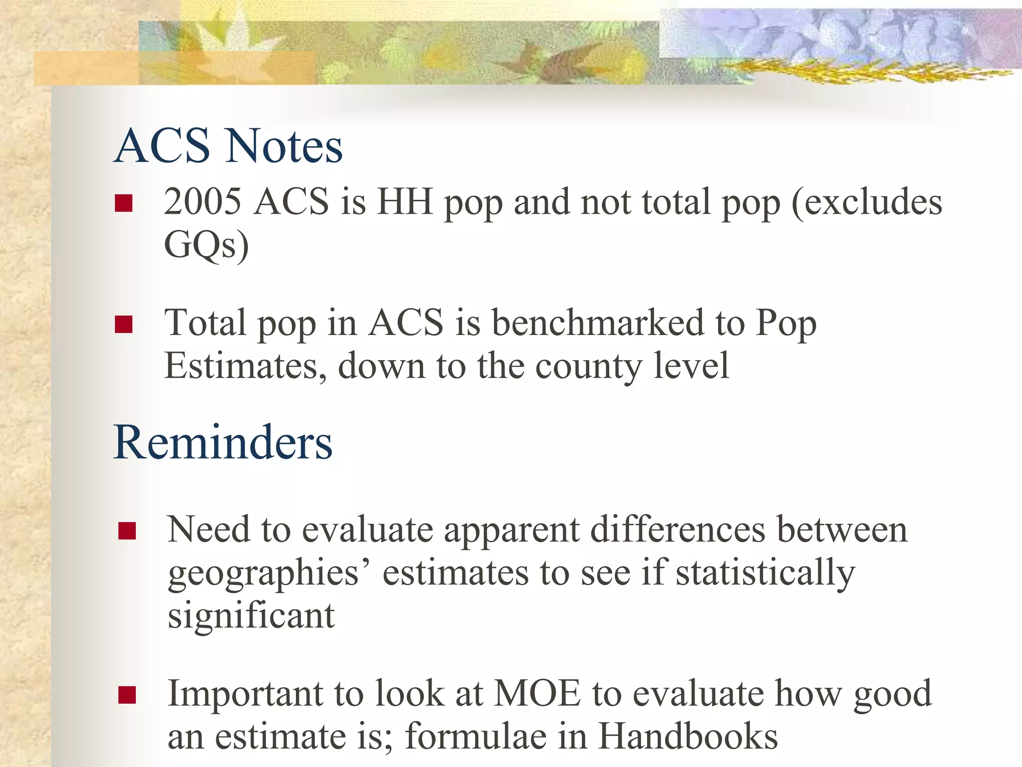 ACS Notes
 2005 ACS is HH pop and not total pop (excludes
GQs)
 Total pop in ACS is benchmarked to Pop
Estimates, down to the county level
 Need to evaluate apparent differences between
geographies’ estimates to see if statistically
significant
 Important to look at MOE to evaluate how good
an estimate is; formulae in Handbooks
Reminders
 