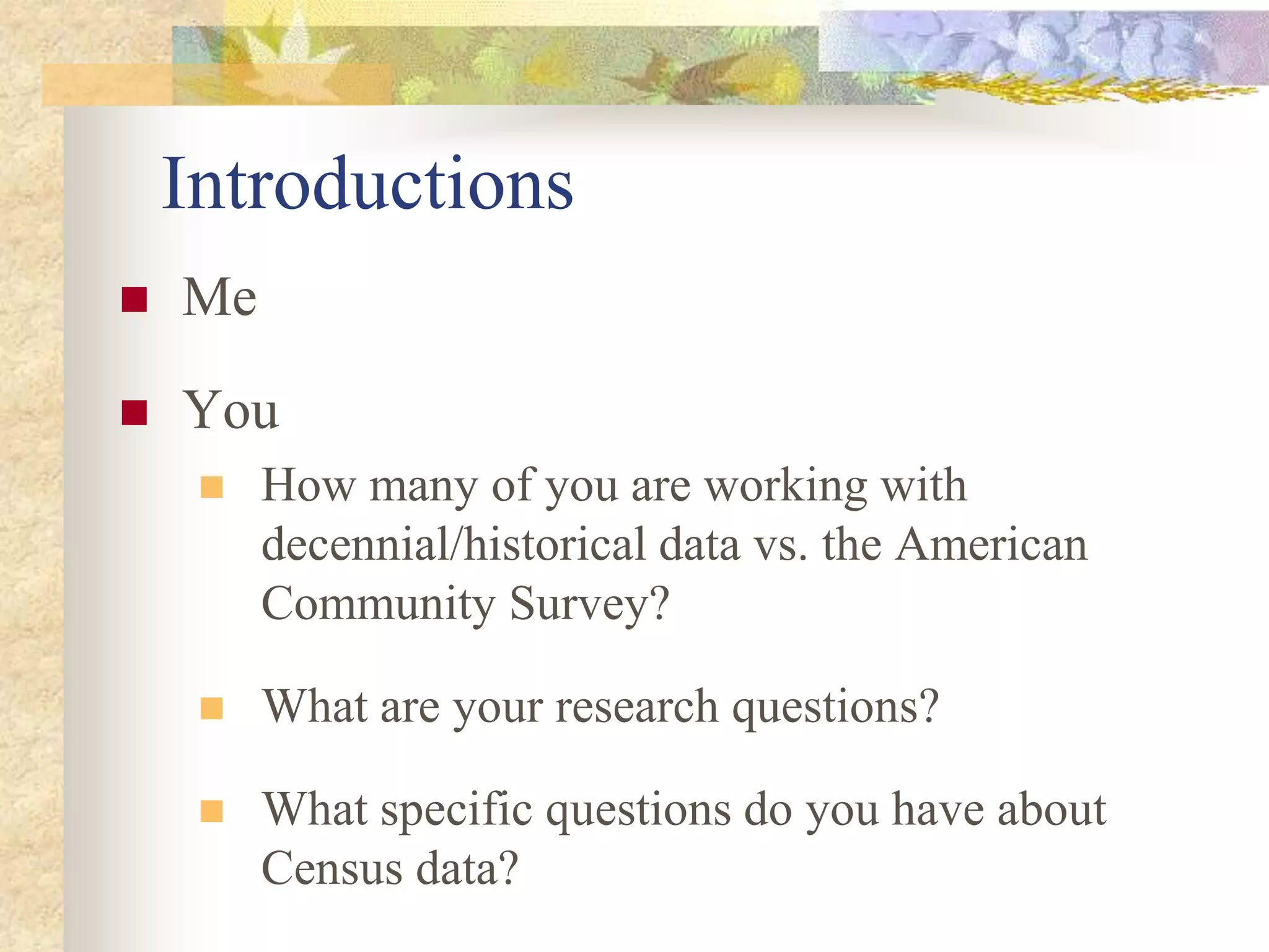 Introductions
 Me
 You
 How many of you are working with
decennial/historical data vs. the American
Community Survey?
 What are your research questions?
 What specific questions do you have about
Census data?
 