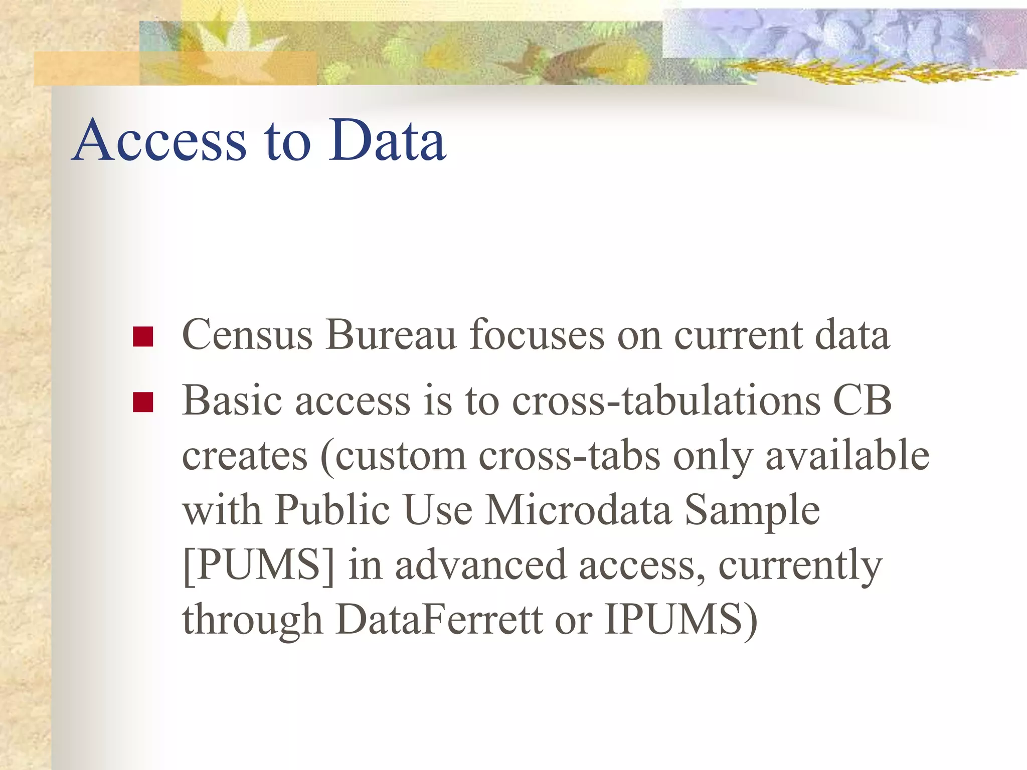 Access to Data
 Census Bureau focuses on current data
 Basic access is to cross-tabulations CB
creates (custom cross-tabs only available
with Public Use Microdata Sample
[PUMS] in advanced access, currently
through DataFerrett or IPUMS)
 