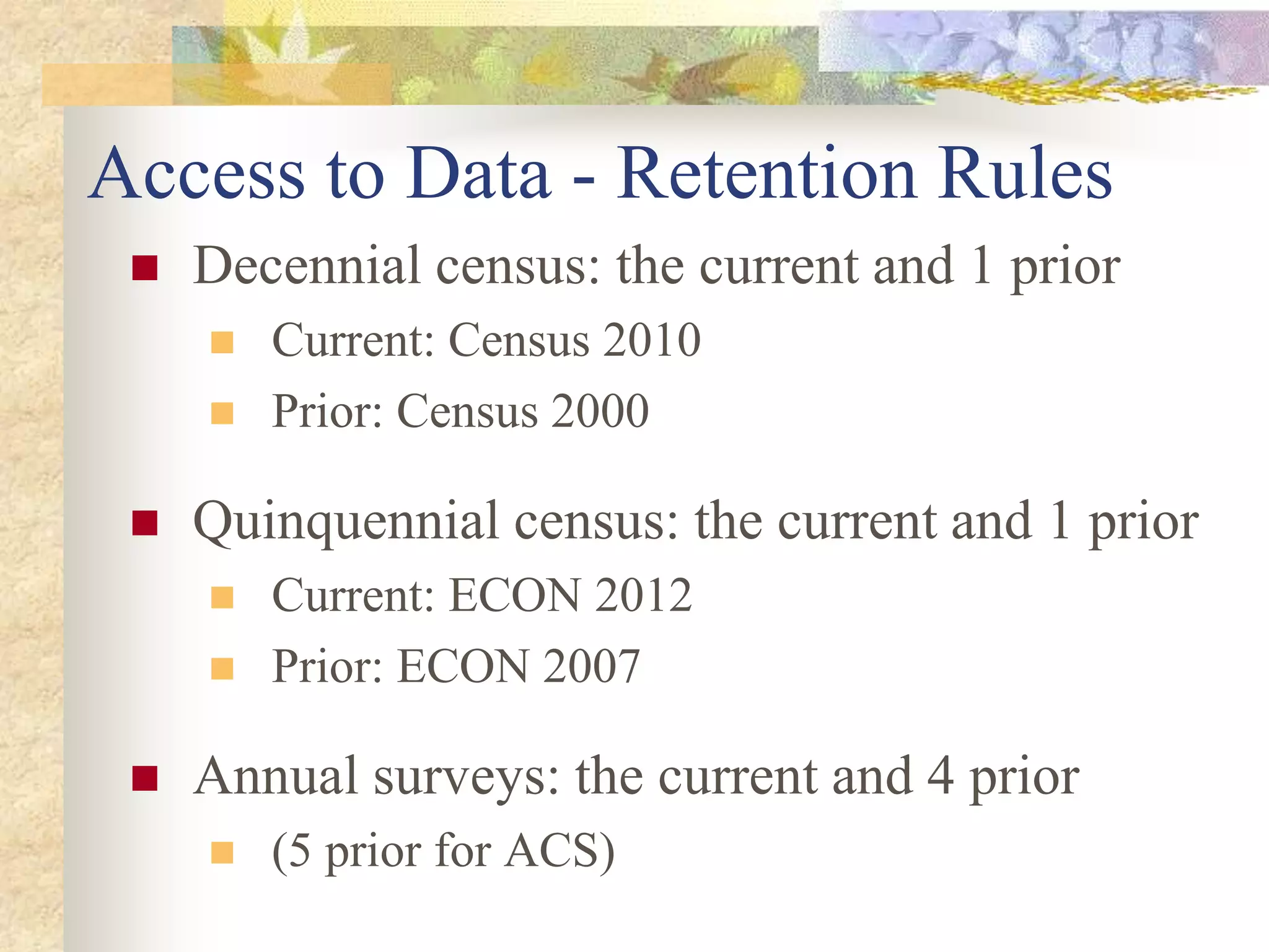 Access to Data - Retention Rules
 Decennial census: the current and 1 prior
 Current: Census 2010
 Prior: Census 2000
 Quinquennial census: the current and 1 prior
 Current: ECON 2012
 Prior: ECON 2007
 Annual surveys: the current and 4 prior
 (5 prior for ACS)
 