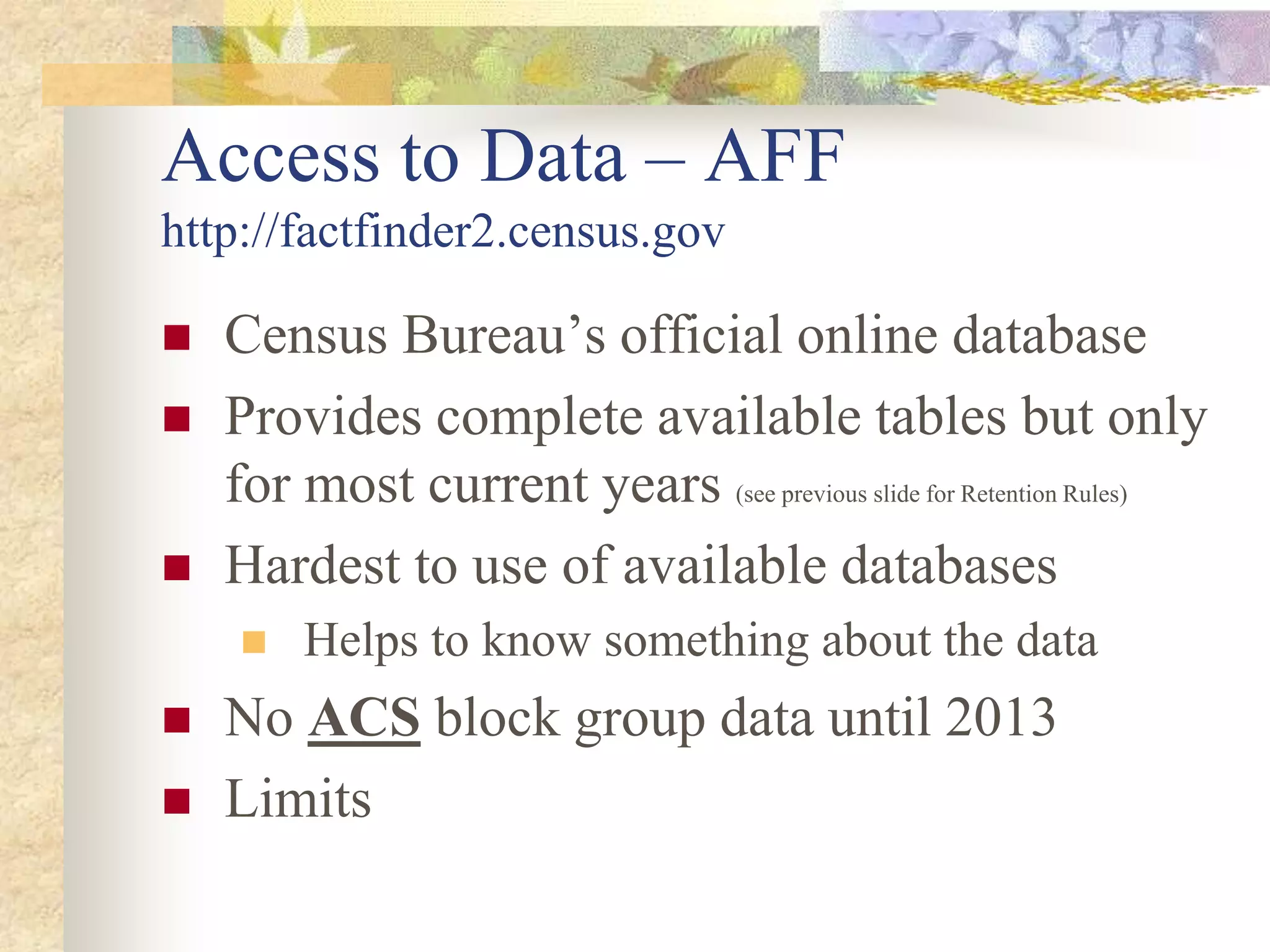 Access to Data – AFF
http://factfinder2.census.gov
 Census Bureau’s official online database
 Provides complete available tables but only
for most current years (see previous slide for Retention Rules)
 Hardest to use of available databases
 Helps to know something about the data
 No ACS block group data until 2013
 Limits
 