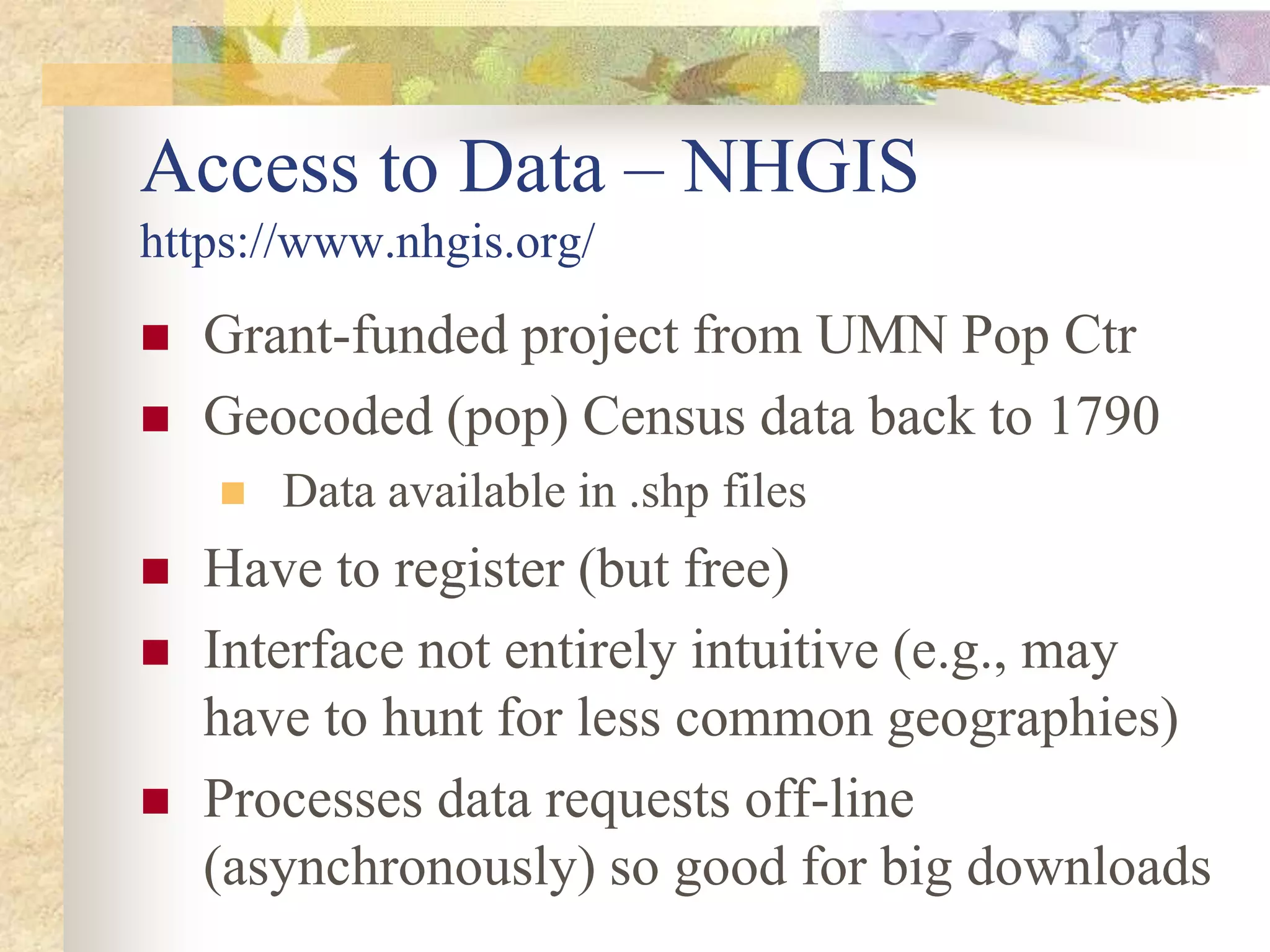  Grant-funded project from UMN Pop Ctr
 Geocoded (pop) Census data back to 1790
 Data available in .shp files
 Have to register (but free)
 Interface not entirely intuitive (e.g., may
have to hunt for less common geographies)
 Processes data requests off-line
(asynchronously) so good for big downloads
Access to Data – NHGIS
https://www.nhgis.org/
 