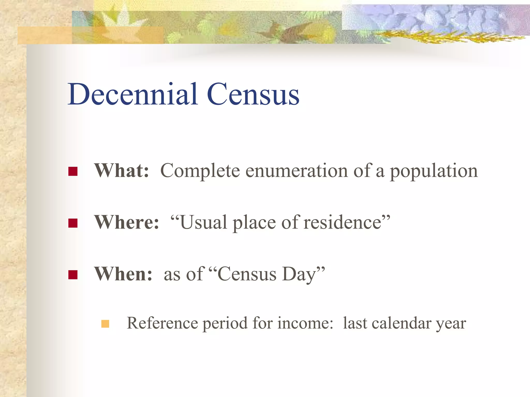 Decennial Census
 What: Complete enumeration of a population
 Where: “Usual place of residence”
 When: as of “Census Day”
 Reference period for income: last calendar year
 