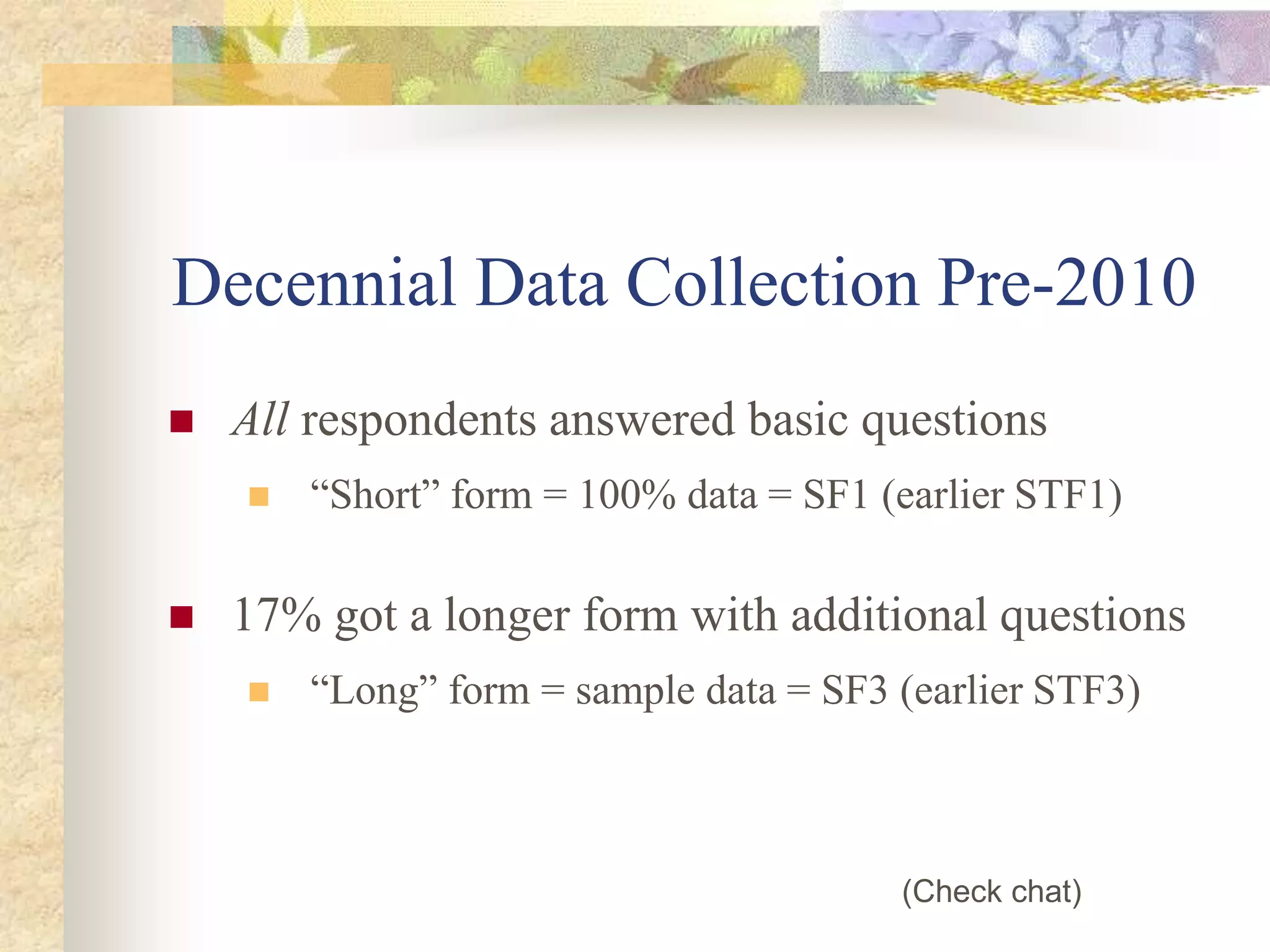 Decennial Data Collection Pre-2010
 All respondents answered basic questions
 “Short” form = 100% data = SF1 (earlier STF1)
 17% got a longer form with additional questions
 “Long” form = sample data = SF3 (earlier STF3)
(Check chat)
 