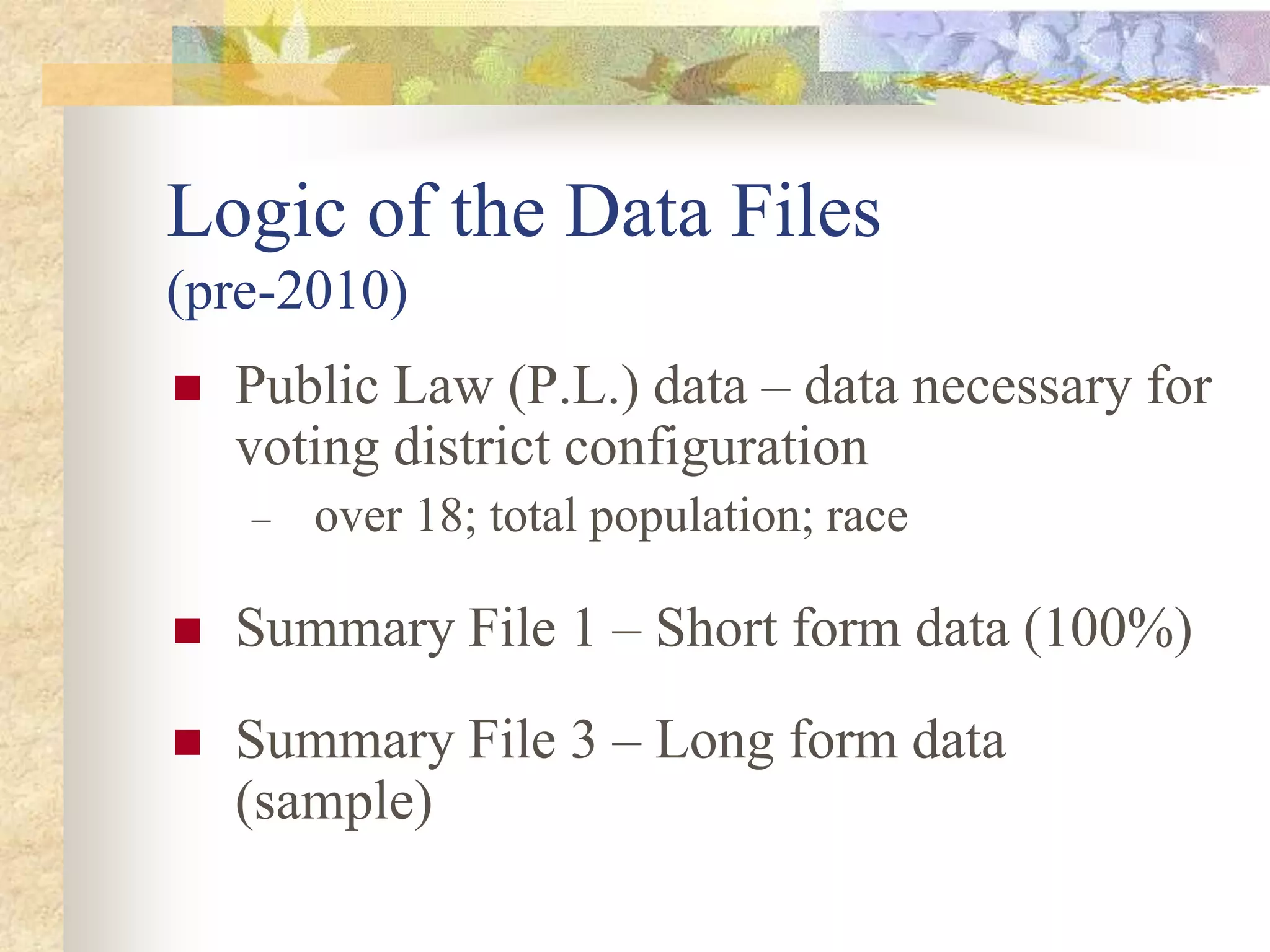 Logic of the Data Files
(pre-2010)
 Public Law (P.L.) data – data necessary for
voting district configuration
 over 18; total population; race
 Summary File 1 – Short form data (100%)
 Summary File 3 – Long form data
(sample)
 