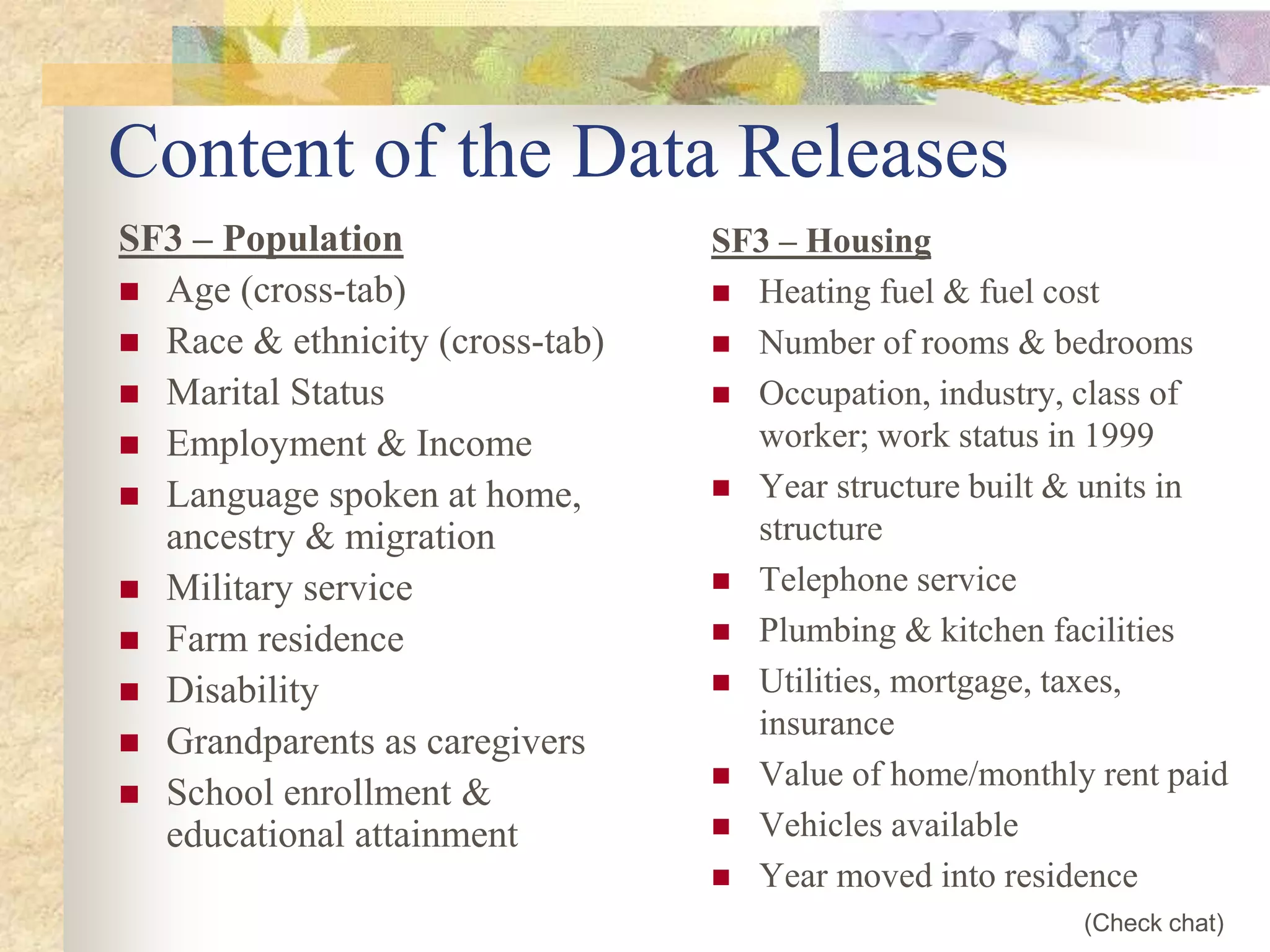 Content of the Data Releases
SF3 – Population
 Age (cross-tab)
 Race & ethnicity (cross-tab)
 Marital Status
 Employment & Income
 Language spoken at home,
ancestry & migration
 Military service
 Farm residence
 Disability
 Grandparents as caregivers
 School enrollment &
educational attainment
SF3 – Housing
 Heating fuel & fuel cost
 Number of rooms & bedrooms
 Occupation, industry, class of
worker; work status in 1999
 Year structure built & units in
structure
 Telephone service
 Plumbing & kitchen facilities
 Utilities, mortgage, taxes,
insurance
 Value of home/monthly rent paid
 Vehicles available
 Year moved into residence
(Check chat)
 