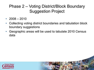 Phase 2 – Voting District/Block Boundary
            Suggestion Project
• 2008 – 2010
• Collecting voting district boundaries and tabulation block
  boundary suggestions
• Geographic areas will be used to tabulate 2010 Census
  data




                                                           12
 