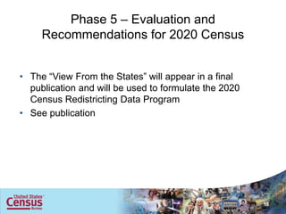Phase 5 – Evaluation and
     Recommendations for 2020 Census


• The “View From the States” will appear in a final
  publication and will be used to formulate the 2020
  Census Redistricting Data Program
• See publication




                                                       15
 