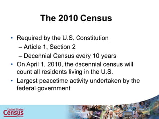 The 2010 Census

• Required by the U.S. Constitution
   – Article 1, Section 2
   – Decennial Census every 10 years
• On April 1, 2010, the decennial census will
  count all residents living in the U.S.
• Largest peacetime activity undertaken by the
  federal government


                                                 3
 