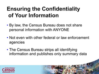 Ensuring the Confidentiality
of Your Information
• By law, the Census Bureau does not share
  personal information with ANYONE

• Not even with other federal or law enforcement
  agencies
• The Census Bureau strips all identifying
  information and publishes only summary data


                                                       7

                                                   7
 