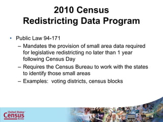 2010 Census
     Redistricting Data Program
• Public Law 94-171
   – Mandates the provision of small area data required
     for legislative redistricting no later than 1 year
     following Census Day
   – Requires the Census Bureau to work with the states
     to identify those small areas
   – Examples: voting districts, census blocks




                                                          9
 