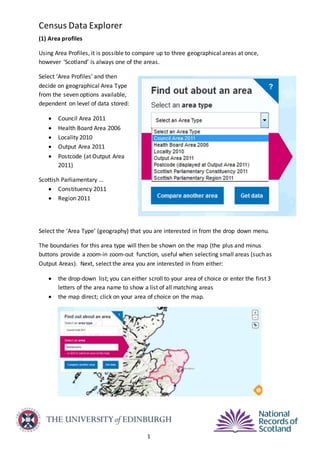 Census Data Explorer
1
(1) Area profiles
Using Area Profiles, it is possible to compare up to three geographical areas at once,
however ‘Scotland’ is always one of the areas.
Select ‘Area Profiles’ and then
decide on geographical Area Type
from the seven options available,
dependent on level of data stored:
 Council Area 2011
 Health Board Area 2006
 Locality 2010
 Output Area 2011
 Postcode (at Output Area
2011)
Scottish Parliamentary …
 Constituency 2011
 Region 2011
Select the ‘Area Type’ (geography) that you are interested in from the drop down menu.
The boundaries for this area type will then be shown on the map (the plus and minus
buttons provide a zoom-in zoom-out function, useful when selecting small areas (such as
Output Areas). Next, select the area you are interested in from either:
 the drop-down list; you can either scroll to your area of choice or enter the first 3
letters of the area name to show a list of all matching areas
 the map direct; click on your area of choice on the map.
 
