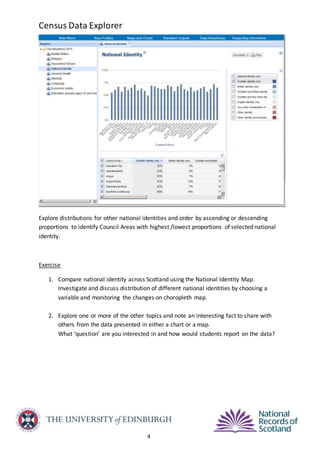 Census Data Explorer
4
Explore distributions for other national identities and order by ascending or descending
proportions to identify Council Areas with highest /lowest proportions of selected national
identity.
Exercise
1. Compare national identity across Scotland using the National Identity Map.
Investigate and discuss distribution of different national identities by choosing a
variable and monitoring the changes on choropleth map.
2. Explore one or more of the other topics and note an interesting fact to share with
others from the data presented in either a chart or a map.
What ‘question’ are you interested in and how would students report on the data?
 