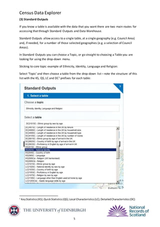 Census Data Explorer
5
(3) Standard Outputs
If you know a table is available with the data that you want there are two main routes for
accessing that through Standard Outputs and Data Warehouse.
Standard Outputs allow access to a single table, at a single geography (e.g. Council Area)
and, if needed, for a number of those selected geographies (e.g. a selection of Council
Areas).
In Standard Outputs you can choose a Topic, or go straight to choosing a Table you are
looking for using the drop-down menu.
Sticking to core topic example of Ethnicity, Identity, Language and Religion:
Select ‘Topic’ and then choose a table from the drop-down list – note the structure of this
list with the KS, QS, LC and DC1 prefixes for each table:
1
KeyStatistics(KS);QuickStatistics(QS);Local Characteristics(LC);DetailedCharacteristics(DC)
 