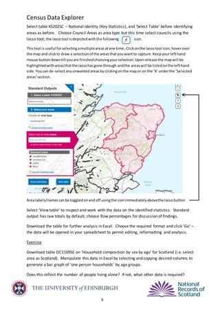 Census Data Explorer
6
Select table KS202SC – National identity (Key Statistics), and ‘Select Table’ before identifying
areas as before. Choose Council Areas as area type but this time select councils using the
lasso tool; the lassotool isdepictedwiththe following icon.
Thistool is useful forselectingamultipleareasatone time.Clickonthe lassotool icon,hoverover
the map and clickto draw a selectionof the areasthatyouwant to capture.Keepyourlefthand
mouse buttondowntill youare finishedchoosingyourselection.Uponrelease the mapwill be
highlightedwithareasthatthe lassohasgone through andthe areaswill be listedonthe lefthand
side. Youcan de-selectanyunwantedareasbyclickingonthe mapor on the ‘X’underthe ‘Selected
areas’section.
Arealabels/namescanbe toggledonand off usingthe iconimmediatelyabovethe lassobutton
Select ‘View table’ to inspect and work with the data on the identified statistics. Standard
output has raw totals by default; choose Row percentages for discussion of findings.
Download the table for further analysis in Excel. Choose the required format and click ‘Go’ –
the data will be opened in your spreadsheet to permit editing, reformatting and analysis.
Exercise
Download table DC1109SC on ‘Household composition by sex by age’ for Scotland (i.e. select
area as Scotland). Manipulate this data in Excel by selecting and copying desired columns to
generate a bar graph of ‘one person households’ by age groups.
Does this reflect the number of people living alone? If not, what other data is required?
 