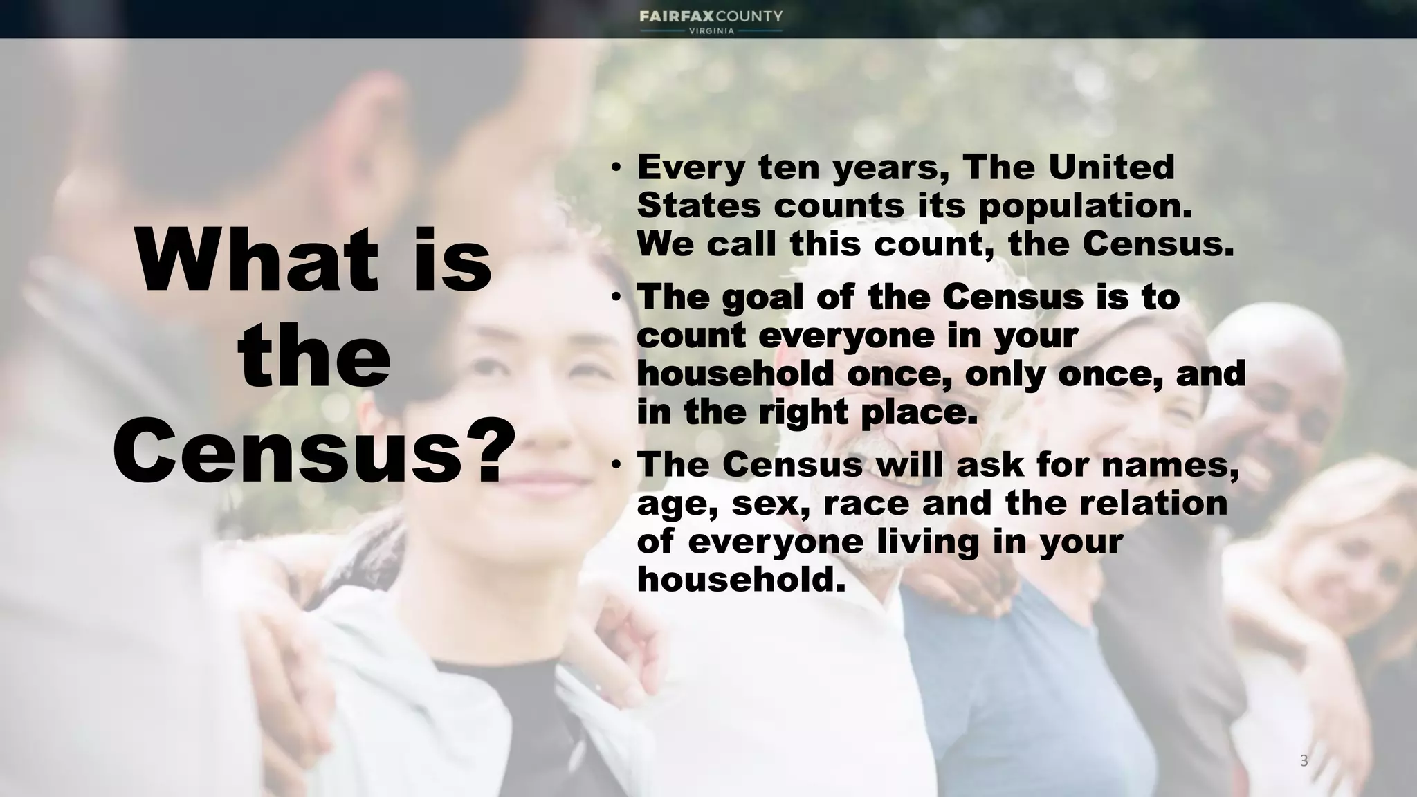 What is
the
Census?
• Every ten years, The United
States counts its population.
We call this count, the Census.
• The goal of the Census is to
count everyone in your
household once, only once, and
in the right place.
• The Census will ask for names,
age, sex, race and the relation
of everyone living in your
household.
3
 