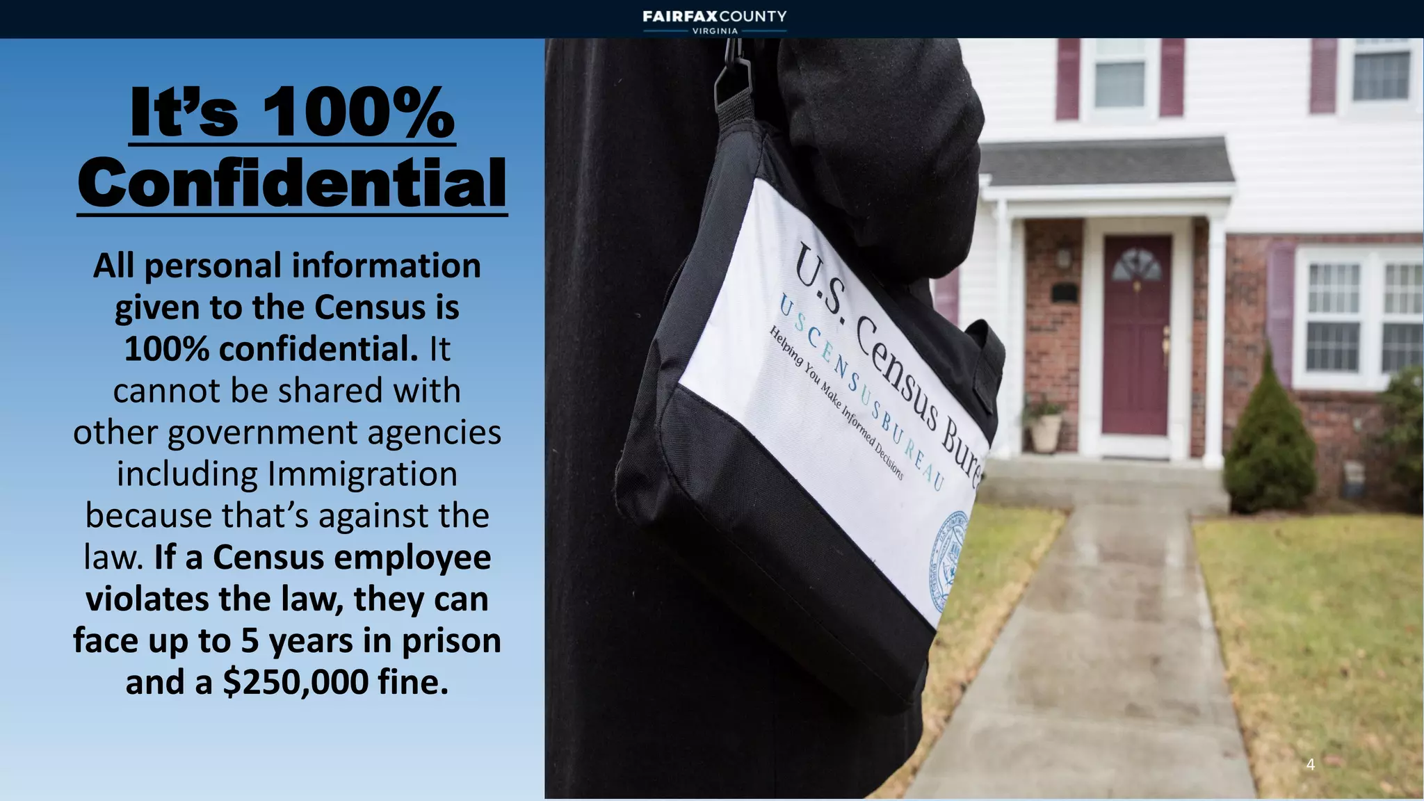It’s 100%
Confidential
All personal information
given to the Census is
100% confidential. It
cannot be shared with
other government agencies
including Immigration
because that’s against the
law. If a Census employee
violates the law, they can
face up to 5 years in prison
and a $250,000 fine.
4
 
