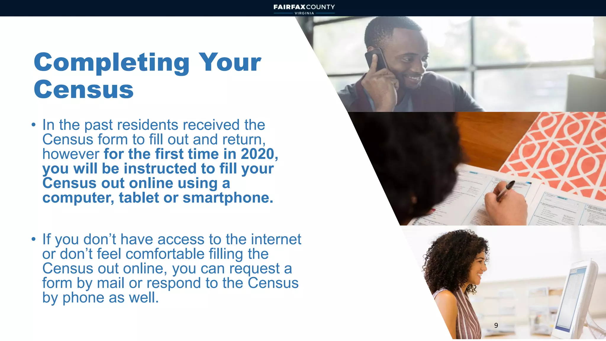 9
Completing Your
Census
• In the past residents received the
Census form to fill out and return,
however for the first time in 2020,
you will be instructed to fill your
Census out online using a
computer, tablet or smartphone.
• If you don’t have access to the internet
or don’t feel comfortable filling the
Census out online, you can request a
form by mail or respond to the Census
by phone as well.
 