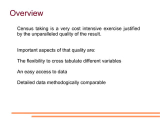Overview   Census taking is a very cost intensive exercise justified by the unparalleled quality of the result.  Important aspects of that quality are: The flexibility to cross tabulate different variables 